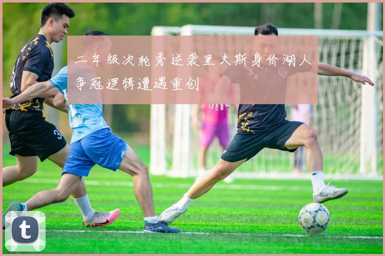 二年级次轮秀逆袭里夫斯身价湖人争冠逻辑遭遇重创