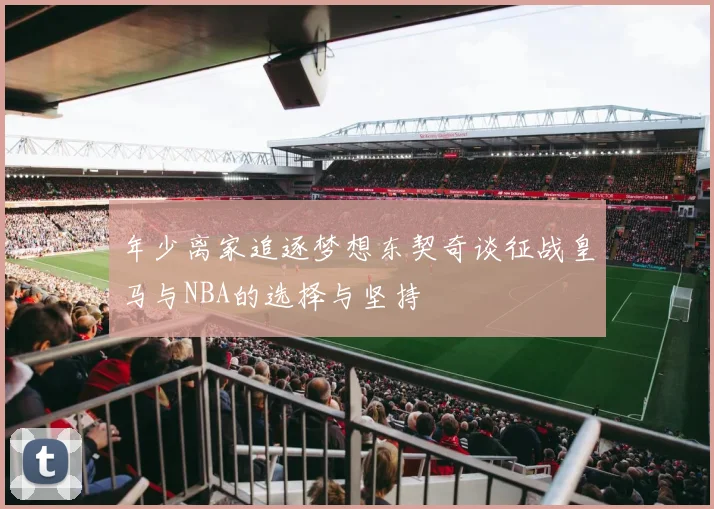 年少离家追逐梦想东契奇谈征战皇马与NBA的选择与坚持