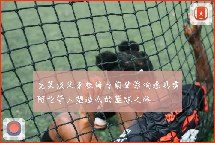 克莱谈父亲教诲与前辈影响感恩雷阿伦等人塑造我的篮球之路