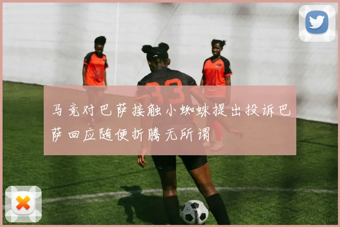 马竞对巴萨接触小蜘蛛提出投诉巴萨回应随便折腾无所谓