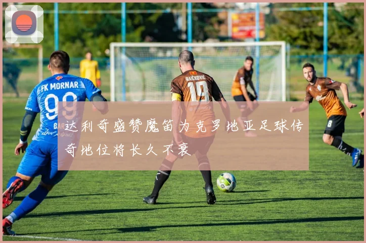 达利奇盛赞魔笛为克罗地亚足球传奇地位将长久不衰