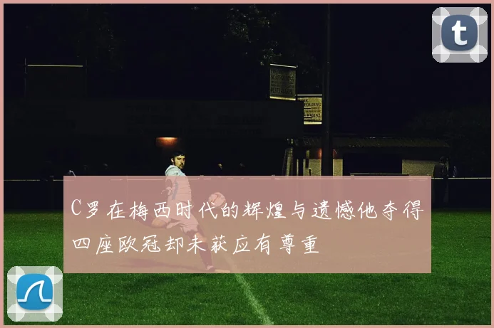 C罗在梅西时代的辉煌与遗憾他夺得四座欧冠却未获应有尊重