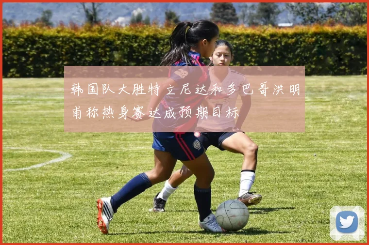 韩国队大胜特立尼达和多巴哥洪明甫称热身赛达成预期目标