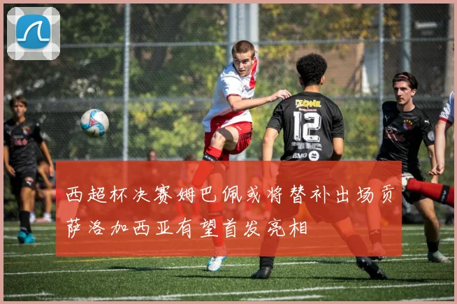 西超杯决赛姆巴佩或将替补出场贡萨洛加西亚有望首发亮相