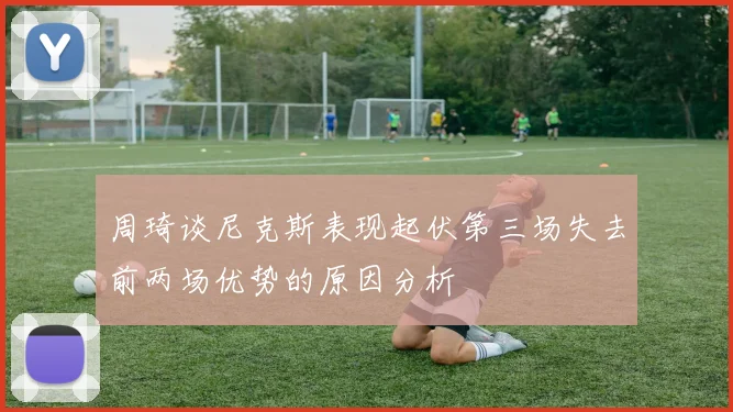 周琦谈尼克斯表现起伏第三场失去前两场优势的原因分析