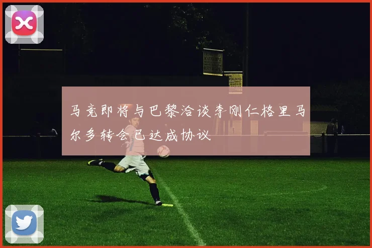 马竞即将与巴黎洽谈李刚仁格里马尔多转会已达成协议