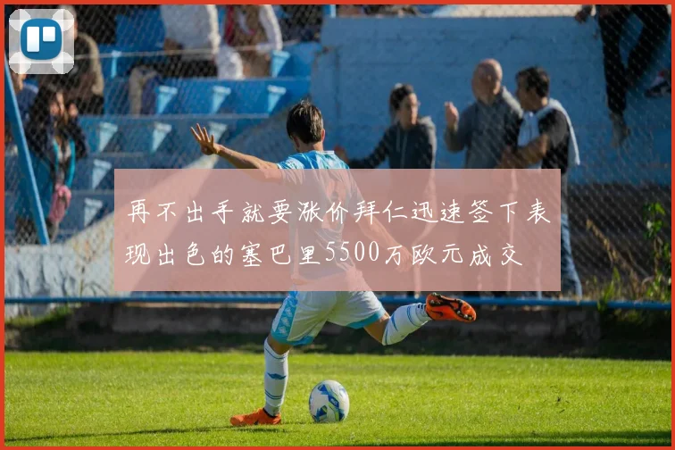 再不出手就要涨价拜仁迅速签下表现出色的塞巴里5500万欧元成交