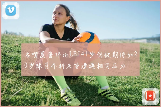 名嘴夏普评论LBJ41岁仍被期待如20岁球员乔科未曾遭遇相同压力