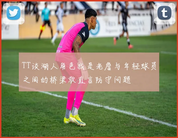 TT谈湖人角色我是老詹与年轻球员之间的桥梁敢直言防守问题