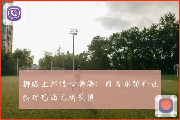 挪威主帅信心满满：内马尔替补让我对巴西无所畏惧