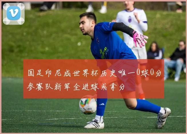 国足印尼成世界杯历史唯一0球0分参赛队新军全进球或拿分
