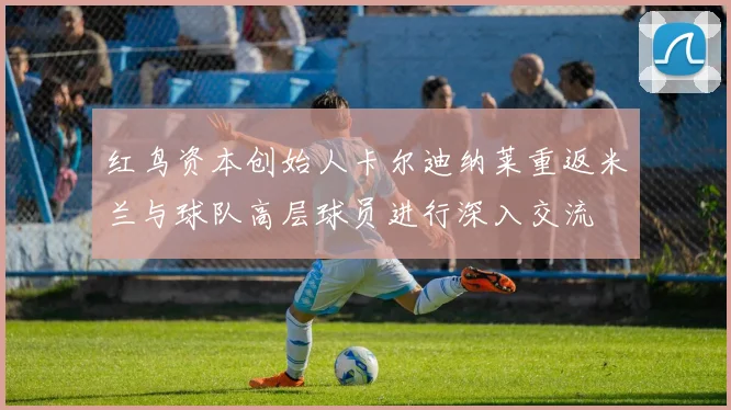 红鸟资本创始人卡尔迪纳莱重返米兰与球队高层球员进行深入交流