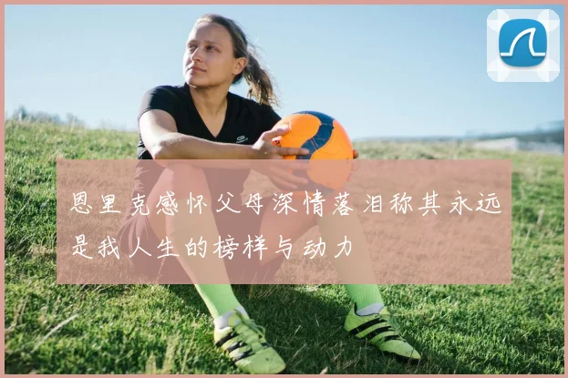 恩里克感怀父母深情落泪称其永远是我人生的榜样与动力