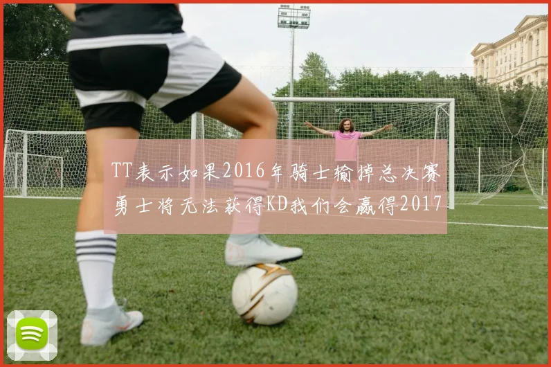 TT表示如果2016年骑士输掉总决赛勇士将无法获得KD我们会赢得2017和2018年总冠军