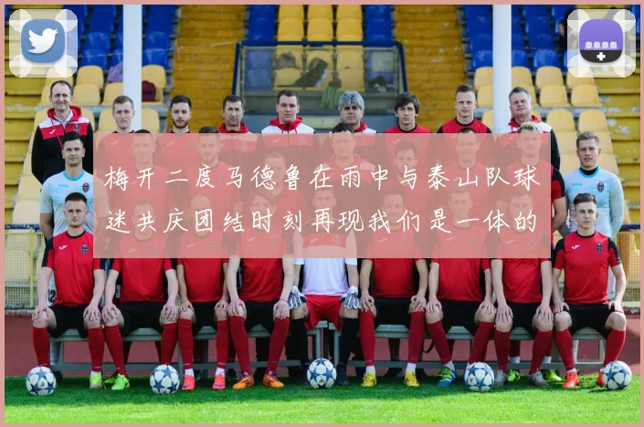 梅开二度马德鲁在雨中与泰山队球迷共庆团结时刻再现我们是一体的精神