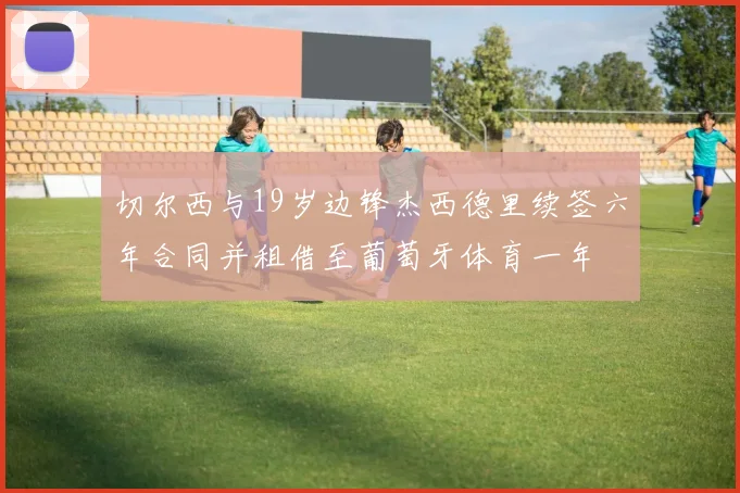 切尔西与19岁边锋杰西德里续签六年合同并租借至葡萄牙体育一年