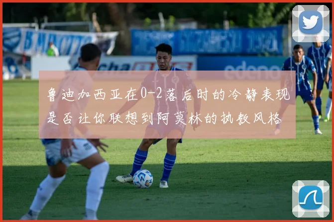 鲁迪加西亚在0-2落后时的冷静表现是否让你联想到阿莫林的执教风格